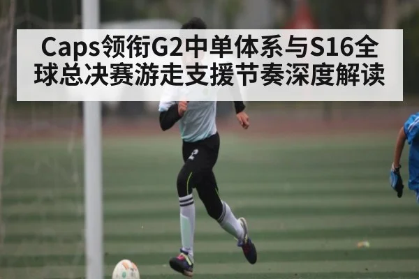 Caps领衔G2中单体系与S16全球总决赛游走支援节奏深度解读